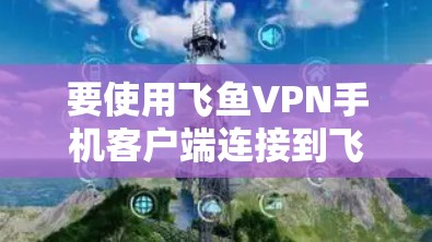 要使用飞鱼VPN手机客户端连接到飞鱼VPN，您可以按照以下步骤进行操作