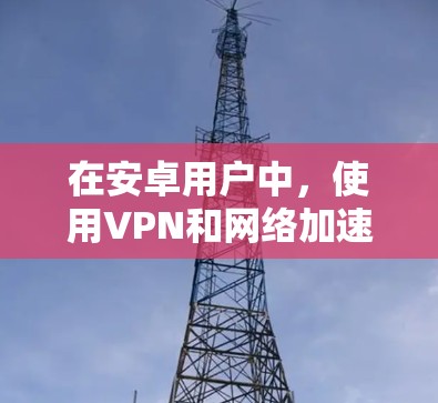 在安卓用户中，使用VPN和网络加速功能可以显著提升视频下载速度和减少网络延迟。以下是一些实用的网络加速方法和步骤，帮助您高效使用这些工具