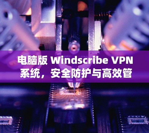 电脑版 Windscribe VPN 系统，安全防护与高效管理的电脑版网络安全解决方案