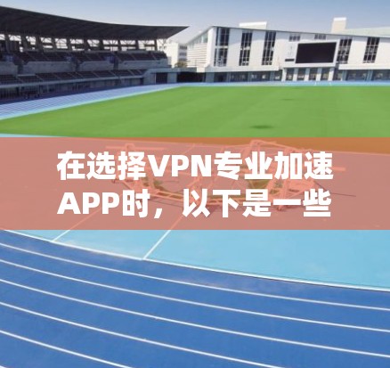 在选择VPN专业加速APP时，以下是一些总结性的步骤和建议，帮助你更好地做出选择