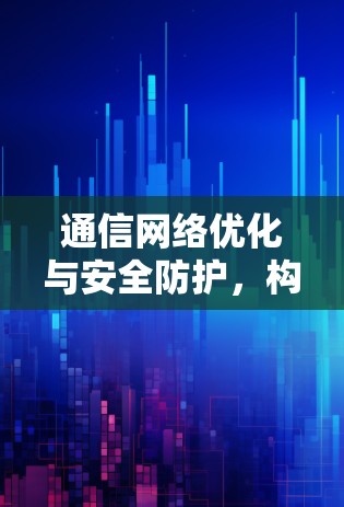 通信网络优化与安全防护，构建高效、安全的通信网络